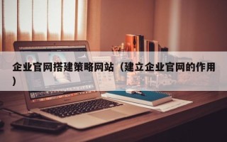 长治企业官网搭建策略网站（建立企业官网的作用）