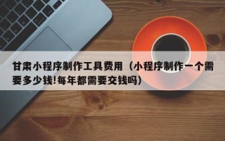 长治甘肃小程序制作工具费用（小程序制作一个需要多少钱!每年都需要交钱吗）