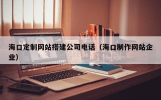 长治海口定制网站搭建公司电话（海口制作网站企业）
