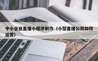 长治中小企业直播小程序制作（小型直播公司如何运营）