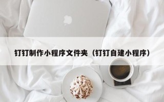 长治钉钉制作小程序文件夹（钉钉自建小程序）