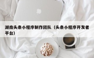长治湖南头条小程序制作团队（头条小程序开发者平台）