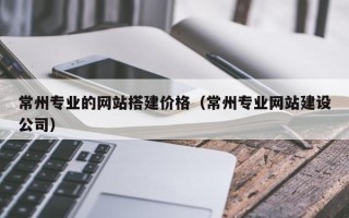 长治常州专业的网站搭建价格（常州专业网站建设公司）