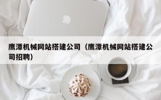 长治鹰潭机械网站搭建公司（鹰潭机械网站搭建公司招聘）