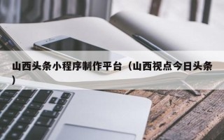 长治山西头条小程序制作平台（山西视点今日头条）